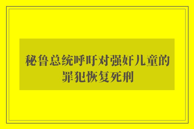 秘鲁总统呼吁对强奸儿童的罪犯恢复死刑