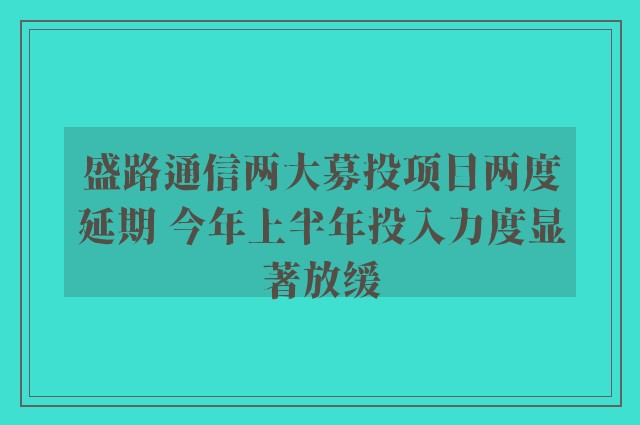 盛路通信两大募投项目两度延期 今年上半年投入力度显著放缓