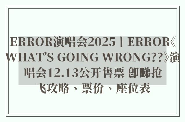 ERROR演唱会2025丨ERROR《WHAT’S GOING WRONG??》演唱会12.13公开售票 即睇抢飞攻略、票价、座位表