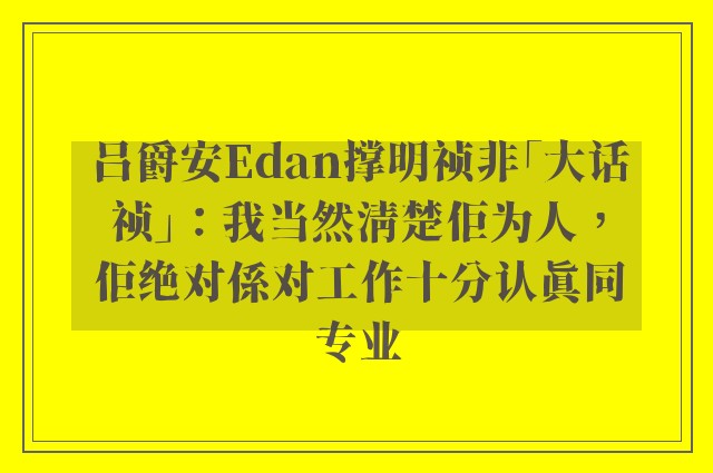 吕爵安Edan撑明祯非「大话祯」：我当然清楚佢为人，佢绝对係对工作十分认真同专业