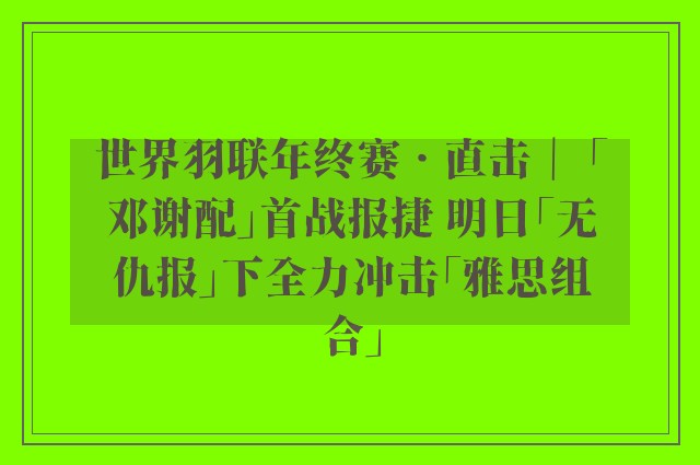 世界羽联年终赛‧直击｜ 「邓谢配」首战报捷 明日「无仇报」下全力冲击「雅思组合」