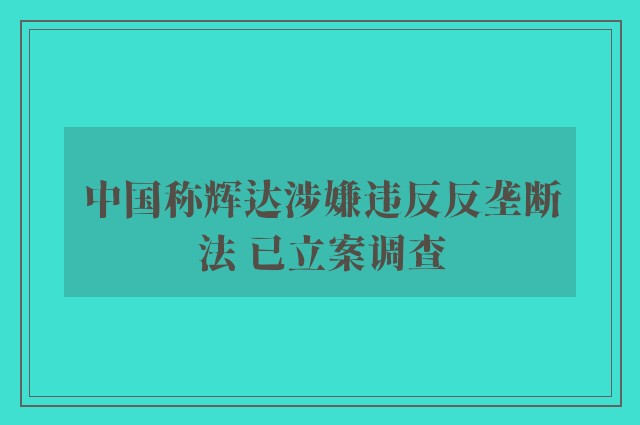 中国称辉达涉嫌违反反垄断法 已立案调查