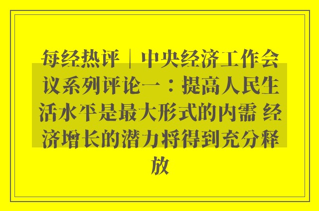 每经热评︱中央经济工作会议系列评论一：提高人民生活水平是最大形式的内需 经济增长的潜力将得到充分释放