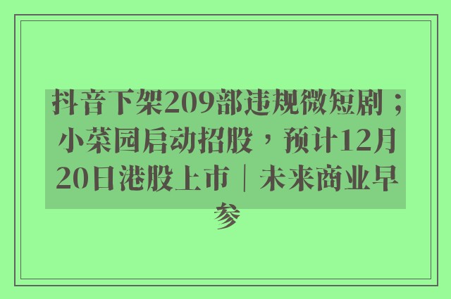 抖音下架209部违规微短剧；小菜园启动招股，预计12月20日港股上市｜未来商业早参