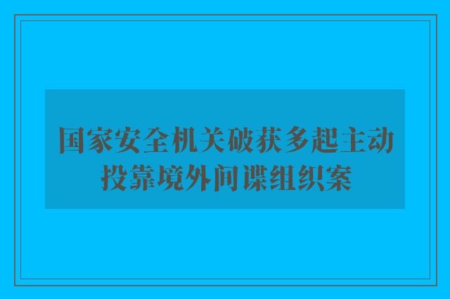 国家安全机关破获多起主动投靠境外间谍组织案