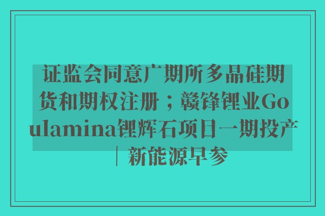 证监会同意广期所多晶硅期货和期权注册；赣锋锂业Goulamina锂辉石项目一期投产｜新能源早参