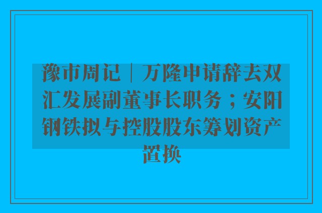 豫市周记｜万隆申请辞去双汇发展副董事长职务；安阳钢铁拟与控股股东筹划资产置换