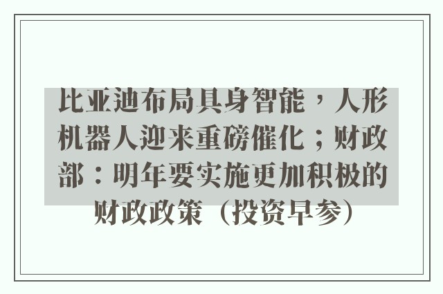 比亚迪布局具身智能，人形机器人迎来重磅催化；财政部：明年要实施更加积极的财政政策（投资早参）