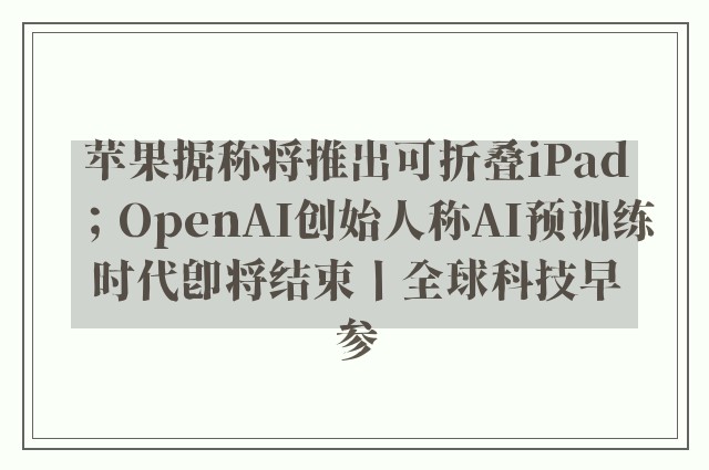 苹果据称将推出可折叠iPad；OpenAI创始人称AI预训练时代即将结束丨全球科技早参