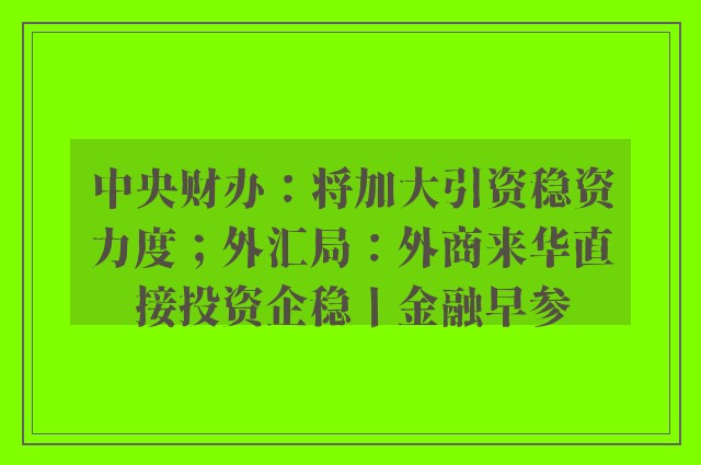 中央财办：将加大引资稳资力度；外汇局：外商来华直接投资企稳丨金融早参