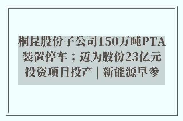 桐昆股份子公司150万吨PTA装置停车；迈为股份23亿元投资项目投产 | 新能源早参