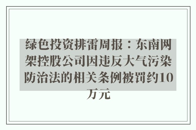 绿色投资排雷周报：东南网架控股公司因违反大气污染防治法的相关条例被罚约10万元