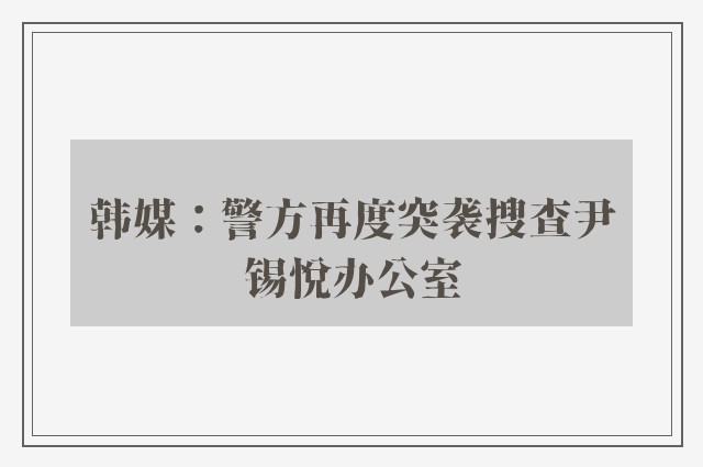 韩媒：警方再度突袭搜查尹锡悦办公室