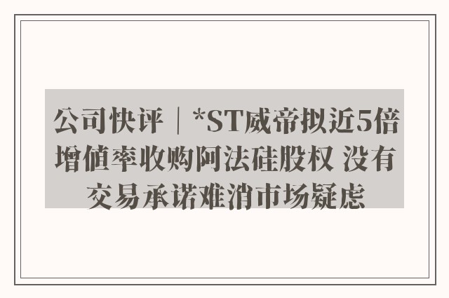 公司快评｜*ST威帝拟近5倍增值率收购阿法硅股权 没有交易承诺难消市场疑虑