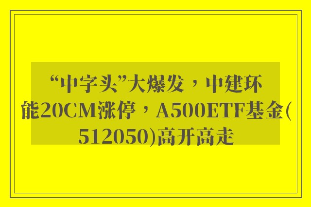 “中字头”大爆发，中建环能20CM涨停，A500ETF基金(512050)高开高走