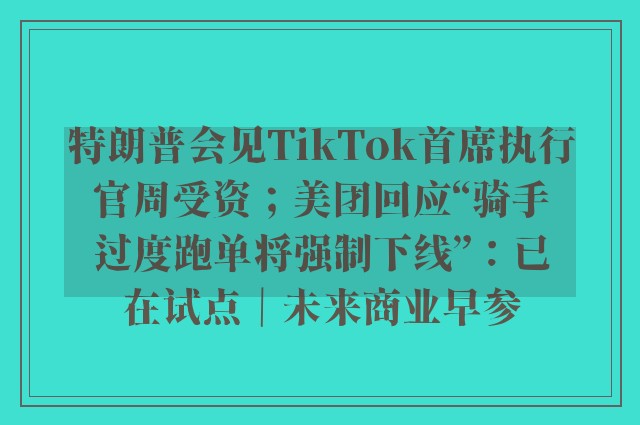 特朗普会见TikTok首席执行官周受资；美团回应“骑手过度跑单将强制下线”：已在试点｜未来商业早参