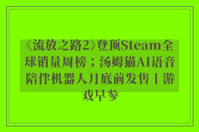 《流放之路2》登顶Steam全球销量周榜；汤姆猫AI语音陪伴机器人月底前发售丨游戏早参