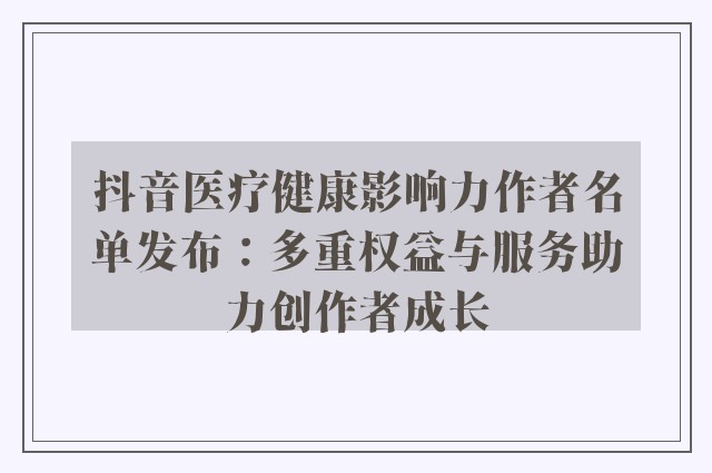 抖音医疗健康影响力作者名单发布：多重权益与服务助力创作者成长