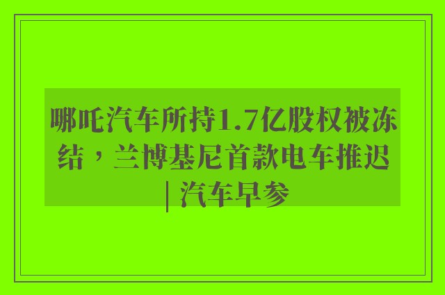 哪吒汽车所持1.7亿股权被冻结，兰博基尼首款电车推迟 | 汽车早参