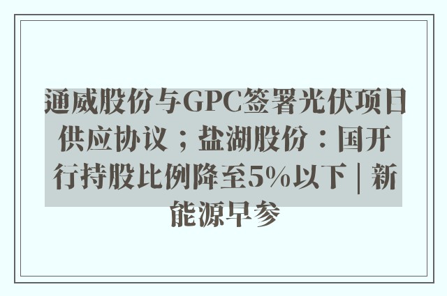 通威股份与GPC签署光伏项目供应协议；盐湖股份：国开行持股比例降至5%以下 | 新能源早参