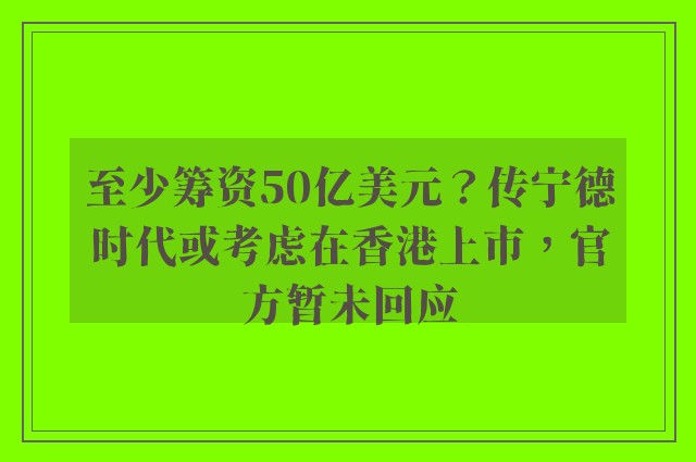 至少筹资50亿美元？传宁德时代或考虑在香港上市，官方暂未回应