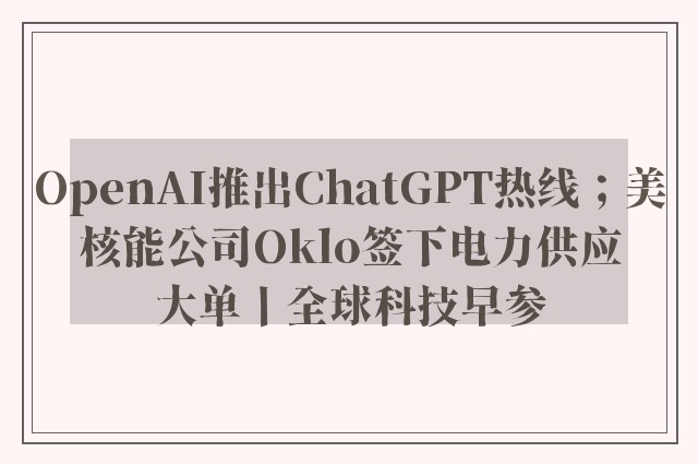 OpenAI推出ChatGPT热线；美核能公司Oklo签下电力供应大单丨全球科技早参