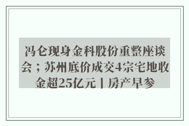 冯仑现身金科股份重整座谈会；苏州底价成交4宗宅地收金超25亿元丨房产早参