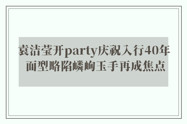 袁洁莹开party庆祝入行40年 面型略陷嶙峋玉手再成焦点