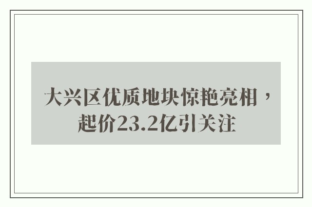 大兴区优质地块惊艳亮相，起价23.2亿引关注