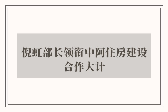 倪虹部长领衔中阿住房建设合作大计