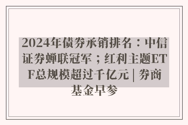 2024年债券承销排名：中信证券蝉联冠军；红利主题ETF总规模超过千亿元 | 券商基金早参