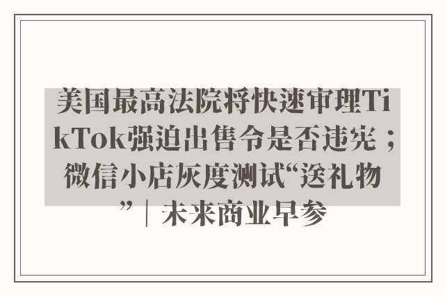 美国最高法院将快速审理TikTok强迫出售令是否违宪；微信小店灰度测试“送礼物”｜未来商业早参