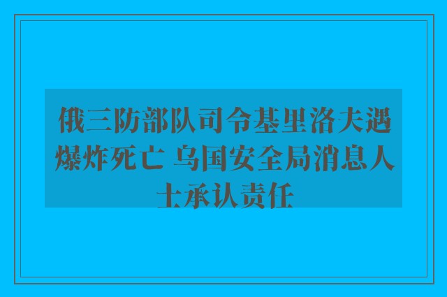 俄三防部队司令基里洛夫遇爆炸死亡 乌国安全局消息人士承认责任