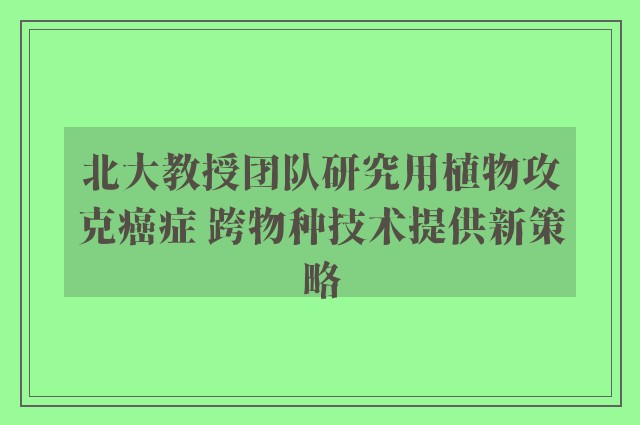 北大教授团队研究用植物攻克癌症 跨物种技术提供新策略