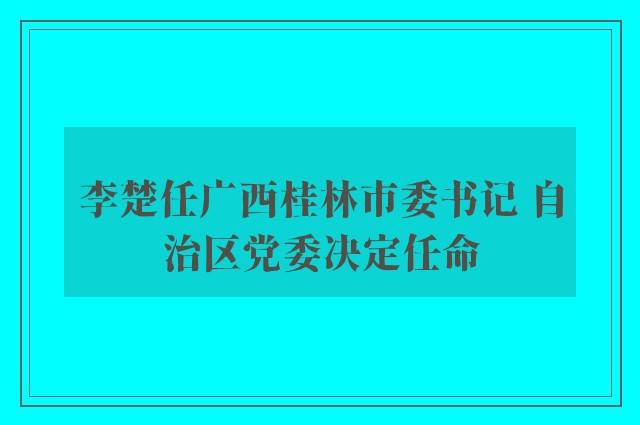 李楚任广西桂林市委书记 自治区党委决定任命